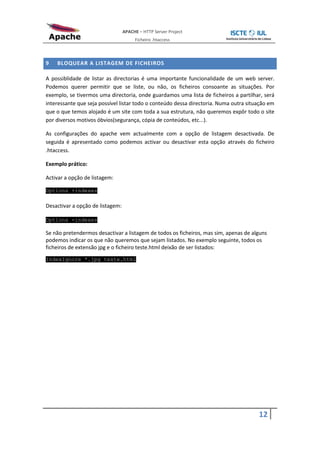 APACHE – HTTP Server Project
                                       Ficheiro .htaccess



9   BLOQUEAR A LISTAGEM DE FICHEIROS

A possiblidade de listar as directorias é uma importante funcionalidade de um web server.
Podemos querer permitir que se liste, ou não, os ficheiros consoante as situações. Por
exemplo, se tivermos uma directoria, onde guardamos uma lista de ficheiros a partilhar, será
interessante que seja possível listar todo o conteúdo dessa directoria. Numa outra situação em
que o que temos alojado é um site com toda a sua estrutura, não queremos expôr todo o site
por diversos motivos óbvios(segurança, cópia de conteúdos, etc...).

As configurações do apache vem actualmente com a opção de listagem desactivada. De
seguida é apresentado como podemos activar ou desactivar esta opção através do ficheiro
.htaccess.

Exemplo prático:

Activar a opção de listagem:

Options +indexes

Desactivar a opção de listagem:

Options -indexes

Se não pretendermos desactivar a listagem de todos os ficheiros, mas sim, apenas de alguns
podemos indicar os que não queremos que sejam listados. No exemplo seguinte, todos os
ficheiros de extensão jpg e o ficheiro teste.html deixão de ser listados:
IndexIgnore *.jpg teste.html




                                                                                       12
 