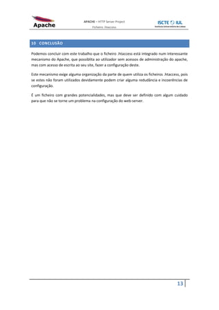 APACHE – HTTP Server Project
                                    Ficheiro .htaccess



10 CONCLUSÃO

Podemos concluir com este trabalho que o ficheiro .htaccess está integrado num interessante
mecanismo do Apache, que possiblita ao utilizador sem acessos de administração do apache,
mas com acesso de escrita ao seu site, fazer a configuração deste.

Este mecanismo exige alguma organização da parte de quem utiliza os ficheiros .htaccess, pois
se estes não foram utilizados devidamente podem criar alguma redudância e incoerências de
configuração.

É um ficheiro com grandes potencialidades, mas que deve ser definido com algum cuidado
para que não se torne um problema na configuração do web-server.




                                                                                      13
 