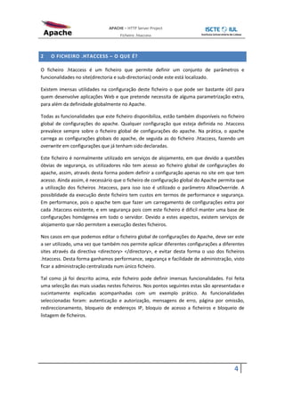 APACHE – HTTP Server Project
                                    Ficheiro .htaccess



2   O FICHEIRO .HTACCESS – O QUE É?

O ficheiro .htaccess é um ficheiro que permite definir um conjunto de parâmetros e
funcionalidades no site(directoria e sub-directorias) onde este está localizado.

Existem imensas utilidades na configuração deste ficheiro o que pode ser bastante útil para
quem desenvolve aplicações Web e que pretende necessita de alguma parametrização extra,
para além da definidade globalmente no Apache.

Todas as funcionalidades que este ficheiro disponibiliza, estão também disponíveis no ficheiro
global de configurações do apache. Qualquer configuração que esteja definida no .htaccess
prevalece sempre sobre o ficheiro global de configurações do apache. Na prática, o apache
carrega as configurações globais do apache, de seguida as do ficheiro .htaccess, fazendo um
overwrite em configurações que já tenham sido declaradas.

Este ficheiro é normalmente utilizado em serviços de alojamento, em que devido a questões
óbvias de segurança, os utilizadores não tem acesso ao ficheiro global de configurações do
apache, assim, através desta forma podem definir a configuração apenas no site em que tem
acesso. Ainda assim, é necessário que o ficheiro de configuração global do Apache permita que
a utilização dos ficheiros .htaccess, para isso isso é utilizado o parâmetro AllowOverride. A
possiblidade da execução deste ficheiro tem custos em termos de performance e segurança.
Em performance, pois o apache tem que fazer um carregamento de configurações extra por
cada .htaccess existente, e em segurança pois com este ficheiro é dificil manter uma base de
configurações homógenea em todo o servidor. Devido a estes aspectos, existem serviços de
alojamento que não permitem a execução destes ficheiros.

Nos casos em que podemos editar o ficheiro global de configurações do Apache, deve ser este
a ser utilizado, uma vez que também nos permite aplicar diferentes configurações a diferentes
sites através da directiva <directory> </directory>, e evitar desta forma o uso dos ficheiros
.htaccess. Desta forma ganhamos performance, segurança e facilidade de administração, visto
ficar a administração centralizada num único ficheiro.

Tal como já foi descrito acima, este ficheiro pode definir imensas funcionalidades. Foi feita
uma selecção das mais usadas nestes ficheiros. Nos pontos seguintes estas são apresentadas e
sucintamente explicadas acompanhadas com um exemplo prático. As funcionalidades
seleccionadas foram: autenticação e autorização, mensagens de erro, página por omissão,
redireccionamento, bloqueio de endereços IP, bloquio de acesso a ficheiros e bloqueio de
listagem de ficheiros.




                                                                                         4
 