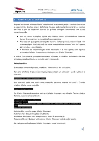 APACHE – HTTP Server Project
                                      Ficheiro .htaccess



3   AUTENTICAÇÃO E AUTORIZAÇÃO

Hoje em dia existem inúmeras formas e mecanismos de autenticação para controlar os acessos
a áreas restritas de sites. Através do ficheiro .htaccess podemos também criar áreas restritas
em sites e gerir os respectivos acessos. As grandes vantagens comparando com outros
mecanismos, são:

        Este ser corrido ao nível do apache, não havendo assim a possibilidade de haver um
        buraco de segurança, e os conteúdos ficarem expostos;
        Nos casos em que apenas são alojados ficheiros “soltos” (apenas para download, sem
        qualquer página .html,.php,etc), não existe necessidade de criar um “mini site” apenas
        para efectuar a autenticação;
        A facilidade de implementação deste mecanismo – é feito apenas com algumas
        entradas no ficheiro .htacces, em conjunto com um ficheiro .htpasswd.

A lista de utilizadores é guardada num ficheiro .htpasswd. O conteúdo do ficheiro é de uma
entrada para cada utilizador no formato <user>:<password>.

Exemplo prático:

É utilizado o comando htpasswd para fazer a administração dos utilizadores.

Para criar o ficheiro de passwords em /etc/.htpasswd com um utilizador – user1 é utilizado o
comando:

htpasswd -c /etc/.htpasswd user1

Este comando pede para inserir uma password(a password inserida foi:“user1”). É então
criado o ficheiro com o conteúdo:

user1:oKKfw4JJeeG4M

No ficheiro .htaccess é necessário associar o ficheiro .htpasswd a ser utilizado. É então criado o
ficheiro .htaccess com o conteúdo:

AuthUserFile /etc/.htpasswd
AuthType Basic
AuthName "Autenticacao teste atraves de .htaccess para a cadeira de
DAW"
Require valid-user

AuthUserFile: caminho para o ficheiro .htpasswd;
AuthType: Tipo de autenticação a ser utilizada;
AuthName: Mensagem a ser apresentada na janela de autenticação;
Require valid-user: Qualquer utilizador no ficheiro .htpasswd poderá aceder ao site.

Para adicionar utilizadores ao ficheiro .htpasswd é usado o comando:


                                                                                             5
 