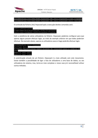 APACHE – HTTP Server Project
                                   Ficheiro .htaccess



root@desktop:/var/www/daw# htpasswd -mb /etc/.htpasswd tiago tiagopwd
root@desktop:/var/www/daw# htpasswd -mb /etc/.htpasswd vasco vascopwd

O conteúdo do ficheiro /etc/.htpasswd após a execução desttes comandos será:

user1:oKKfw4JJeeG4M
tiago:$apr1$c3/xcxJn$NysAo.KY8A/PZtgPvAcE00
vasco:$apr1$d3MaKNij$N48z8SnReNhBojfCwdLNa.

Com a existência de vários utilizadores no ficheiro .htpasswd, podemos configurar para que
apenas alguns possam efectuar login, ao invés do exemplo anterior em que todos poderiam
efectuar. No exemplo abaixo, apenas os utilizadores vasco e tiago poderão efectuar login.

AuthUserFile /etc/.htpasswd
AuthType Basic
AuthName "Autenticacao teste atraves de .htaccess para a cadeira de
DAW"
Require user vasco
Require user tiago

A autenticação através de um ficheiro .htpasswd é o mais utilizado com este mecanismo.
Existe também a possiblidade de ligar a lista de utilizadores a uma base de dados, ou aos
utilizadores do sistema, mas, torna-se mais complexo e nesse caso já é aconselhável utilizar
outros métodos.




                                                                                       6
 
