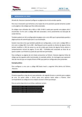APACHE – HTTP Server Project
                                      Ficheiro .htaccess



4   MENSAGENS DE ERRO

Através do .htaccess é possível configurar as páginas de erro do servidor apache.

Para isso é necessário que tenhamos uma noção dos erros possíveis quando tentamos aceder
a uma página e dos códigos que lhes estão associados.

Os códigos mais utilizados são o 404 e o 500. O 404 é usado para quando uma página não é
encontrada. O erro com o código 500 está associado a erros provenientes da execução de
script internos.

Também poderá ser útil a configuração da página com o erro 401 que é apresentada quando a
página precisa de autenticação para a sua visualização.

Existem mais dois erros que também poderão ser configurados, o erro com o código 400 e o
erro com o código 403. O erro 400 – Bad Request ocorre quando os clientes de alguma forma
tentam modificar o URL de acesso ou uso de scripts para tentar de alguma forma alterar o
comportamento normal da pagina. O erro 403 – Forbidden está associado ao facto de se
querer aceder a um ficheiro ou pasta do qual não tem permissões.

Para configurar as páginas de erro basta acrescentar ao ficheiro .htaccess algumas linhas de
código que de seguida serão mencionadas no exemplo prático. As mensagens que aparecem
não são mais do que um simples ficheiro HTML que pode ser configurado como pretender.

Exemplo prático:

Para configurar o erro com o código 400 basta inserir a seguinte linha dentro do ficheiro
.htaccess:

ErrorDocument 400 /errors/badrequest.html

Primeiro específica o tipo de erro que pretende e de seguida fornece o caminho para a página
de erro. Se quiser editar a forma como erro aparece basta editar o ficheiro .html
correspondente ao código do erro e depois escrever o html que desejar.

Para os outros tipos de erro as linhas a adicionar seriam:

ErrorDocument      401   /errors/authreqd.html
ErrorDocument      403   /errors/forbid.html
ErrorDocument      404   /errors/notfound.html
ErrorDocument      500   /errors/serverr.html




                                                                                       7
 