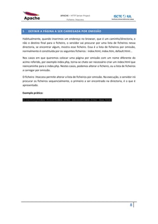 APACHE – HTTP Server Project
                                      Ficheiro .htaccess



5   DEFINIR A PÁGINA A SER CARREGADA POR OMISSÃO

Habitualmente, quando inserimos um endereço no browser, que é um caminho/directoria, e
não o destino final para o ficheiro, o servidor vai procurar por uma lista de ficheiros nessa
directoria, se encontrar algum, mostra esse ficheiro. Essa é a lista de ficheiros por omissão,
normalmente é constituída por os seguintes ficheiros : index.html, index.htm, default.html...

Nos casos em que queremos colocar uma página por omissão com um nome diferente do
acimo referido, por exemplo index.php, torna-se chato ser necessário criar um index.html que
reencaminhe para o index.php. Nestes casos, podemos alterar o ficheiro, ou a lista de ficheiros
a carregar por omissão.

O ficheiro .htaccess permite alterar a lista de ficheiros por omissão. Na execução, o servidor irá
procurar os ficheiros sequencialmente, o primeiro a ser encontrado na directoria, é o que é
apresentado.

Exemplo prático:

DirectoryIndex firstIndex.html secondIndex.html daw.html




                                                                                             8
 