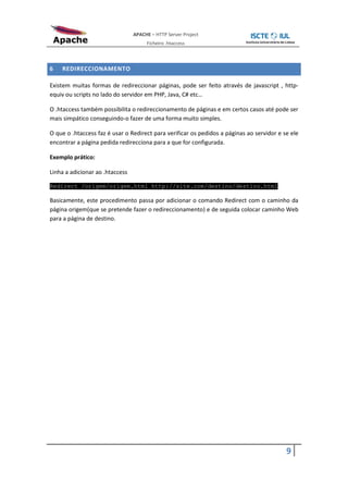 APACHE – HTTP Server Project
                                      Ficheiro .htaccess



6   REDIRECCIONAMENTO

Existem muitas formas de redireccionar páginas, pode ser feito através de javascript , http-
equiv ou scripts no lado do servidor em PHP, Java, C# etc…

O .htaccess também possibilita o redireccionamento de páginas e em certos casos até pode ser
mais simpático conseguindo-o fazer de uma forma muito simples.

O que o .htaccess faz é usar o Redirect para verificar os pedidos a páginas ao servidor e se ele
encontrar a página pedida redirecciona para a que for configurada.

Exemplo prático:

Linha a adicionar ao .htaccess

Redirect /origem/origem.html http://site.com/destino/destino.html

Basicamente, este procedimento passa por adicionar o comando Redirect com o caminho da
página origem(que se pretende fazer o redireccionamento) e de seguida colocar caminho Web
para a página de destino.




                                                                                           9
 
