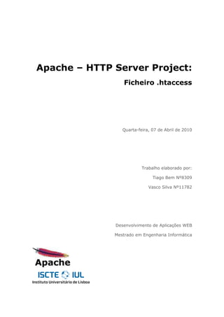 Apache – HTTP Server Project:
                  Ficheiro .htaccess




                 Quarta-feira, 07 de Abril de 2010




                          Trabalho elaborado por:

                               Tiago Bem Nº8309

                             Vasco Silva Nº11782




              Desenvolvimento de Aplicações WEB

              Mestrado em Engenharia Informática
 