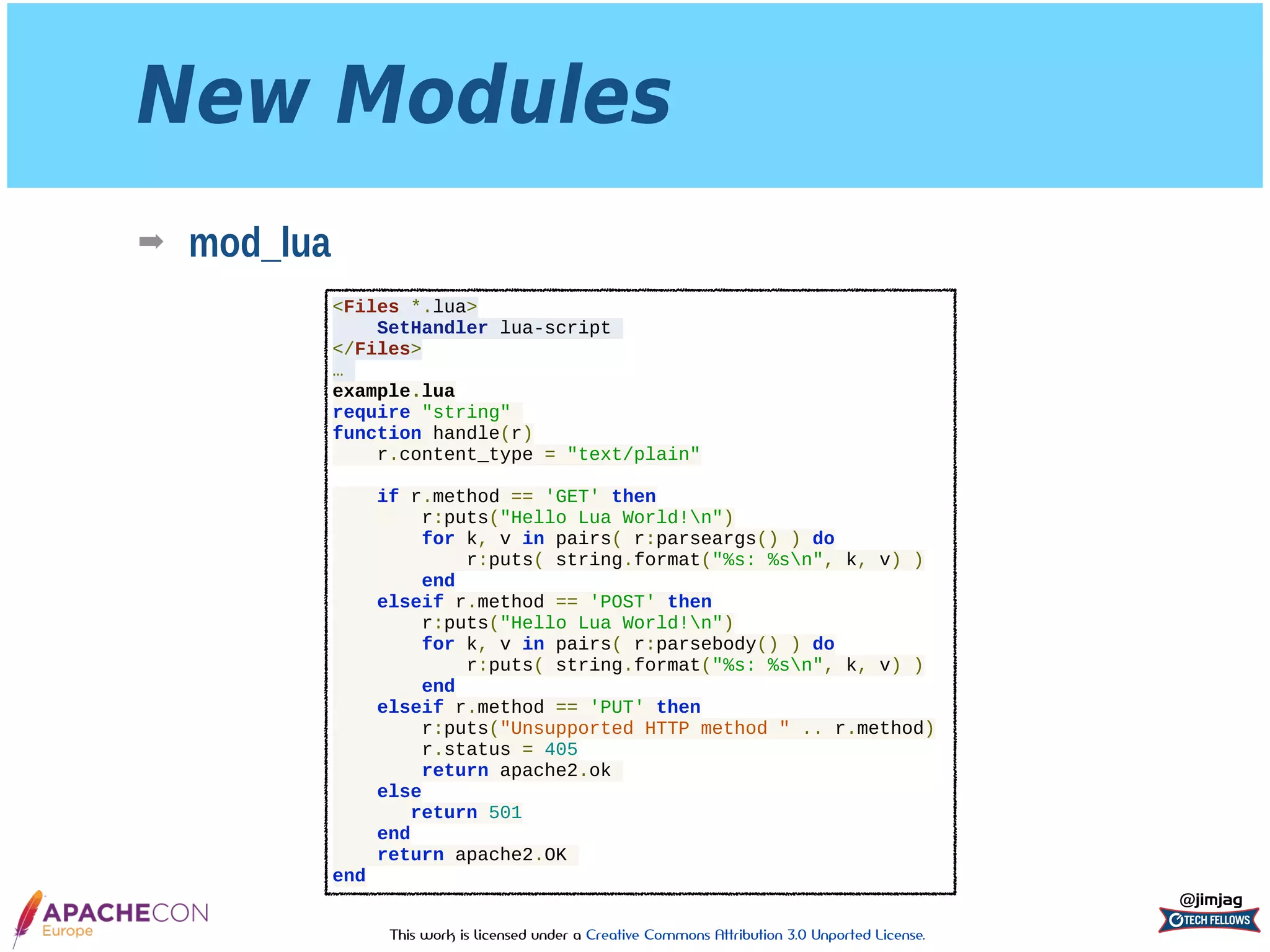 This work is licensed under a Creative Commons Attribution 3.0 Unported License.
New Modules
➡ mod_lua
@jimjag
<Files *.lua>
SetHandler lua-script
</Files>
…
example.lua
require "string"
function handle(r)
r.content_type = "text/plain"
if r.method == 'GET' then
r:puts("Hello Lua World!n")
for k, v in pairs( r:parseargs() ) do
r:puts( string.format("%s: %sn", k, v) )
end
elseif r.method == 'POST' then
r:puts("Hello Lua World!n")
for k, v in pairs( r:parsebody() ) do
r:puts( string.format("%s: %sn", k, v) )
end
elseif r.method == 'PUT' then
r:puts("Unsupported HTTP method " .. r.method)
r.status = 405
return apache2.ok
else
return 501
end
return apache2.OK
end
 