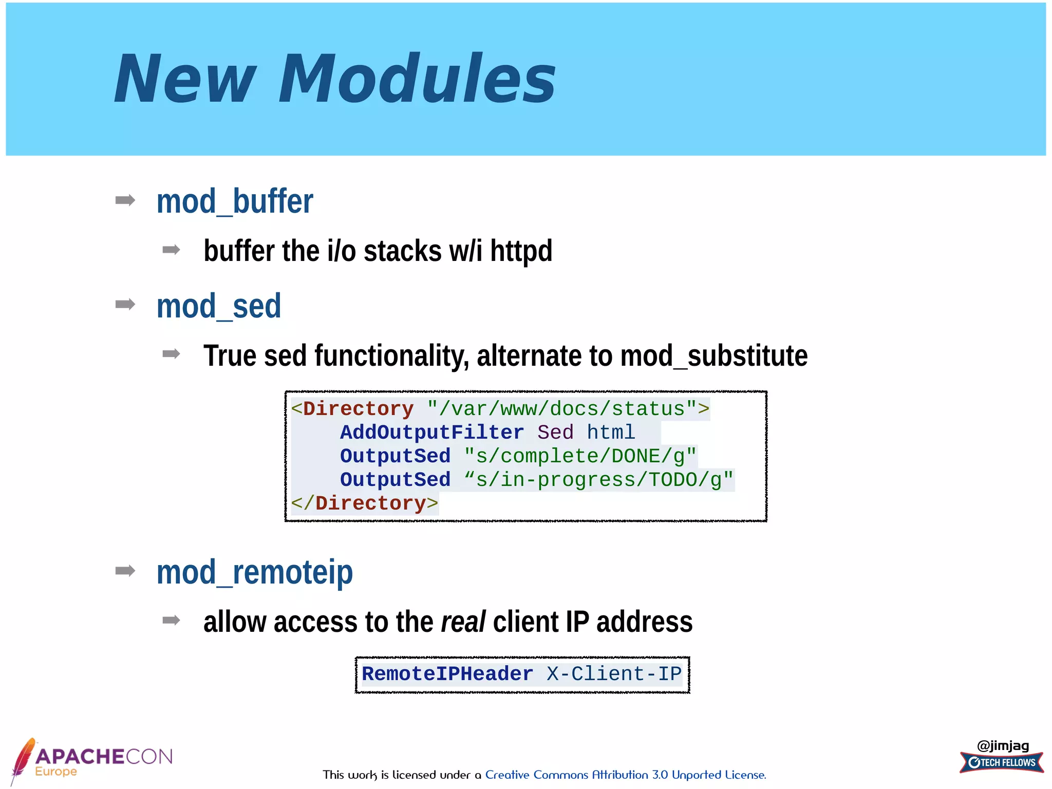 This work is licensed under a Creative Commons Attribution 3.0 Unported License.
New Modules
➡ mod_buffer
➡ buffer the i/o stacks w/i httpd
➡ mod_sed
➡ True sed functionality, alternate to mod_substitute 
 
 
 
 
➡ mod_remoteip
➡ allow access to the real client IP address
@jimjag
<Directory "/var/www/docs/status">
AddOutputFilter Sed html
OutputSed "s/complete/DONE/g"
OutputSed “s/in-progress/TODO/g"
</Directory>
RemoteIPHeader X-Client-IP
 