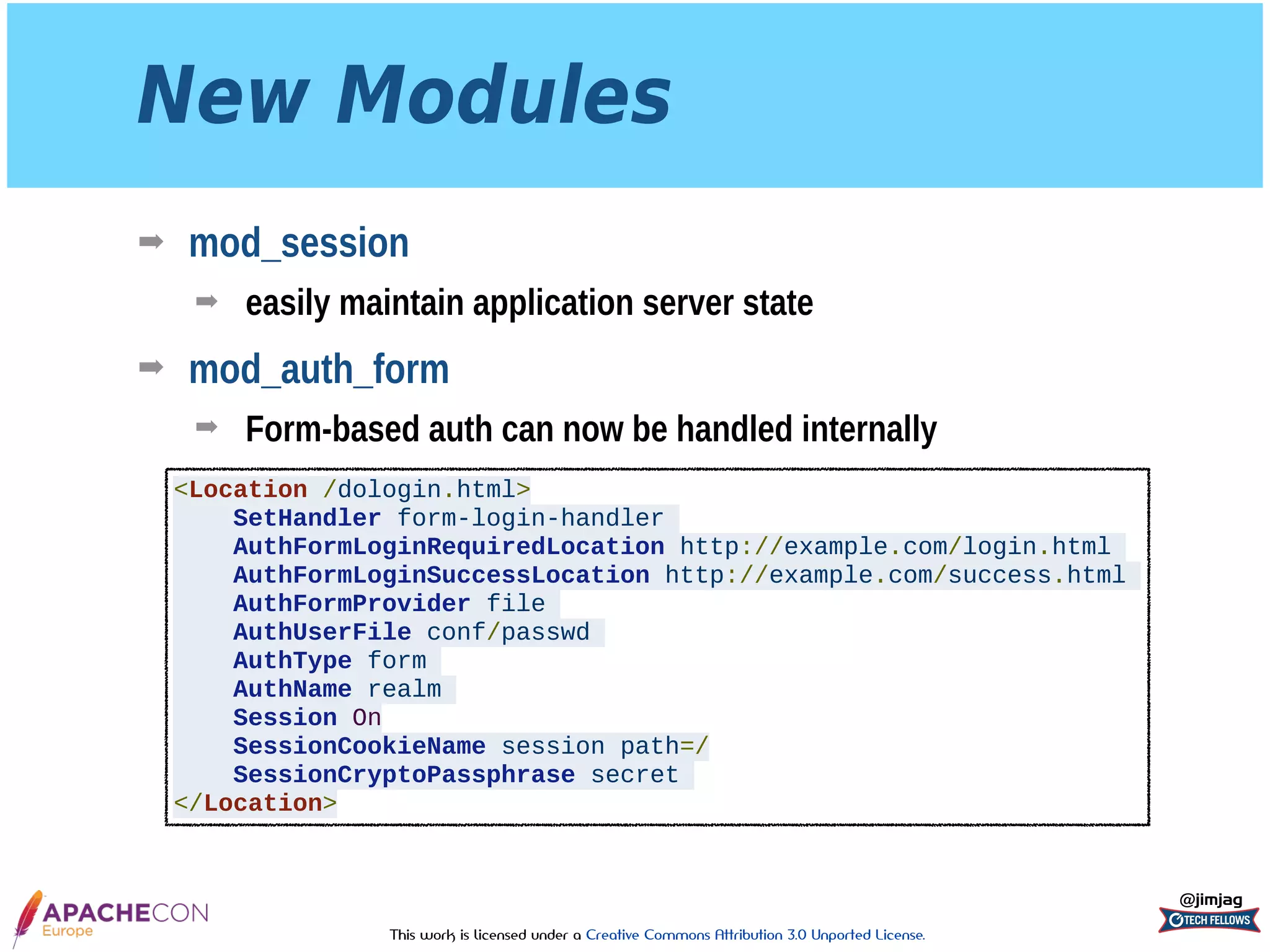 This work is licensed under a Creative Commons Attribution 3.0 Unported License.
New Modules
➡ mod_session
➡ easily maintain application server state
➡ mod_auth_form
➡ Form-based auth can now be handled internally
@jimjag
<Location /dologin.html>
SetHandler form-login-handler
AuthFormLoginRequiredLocation http://example.com/login.html
AuthFormLoginSuccessLocation http://example.com/success.html
AuthFormProvider file
AuthUserFile conf/passwd
AuthType form
AuthName realm
Session On
SessionCookieName session path=/
SessionCryptoPassphrase secret
</Location>
 