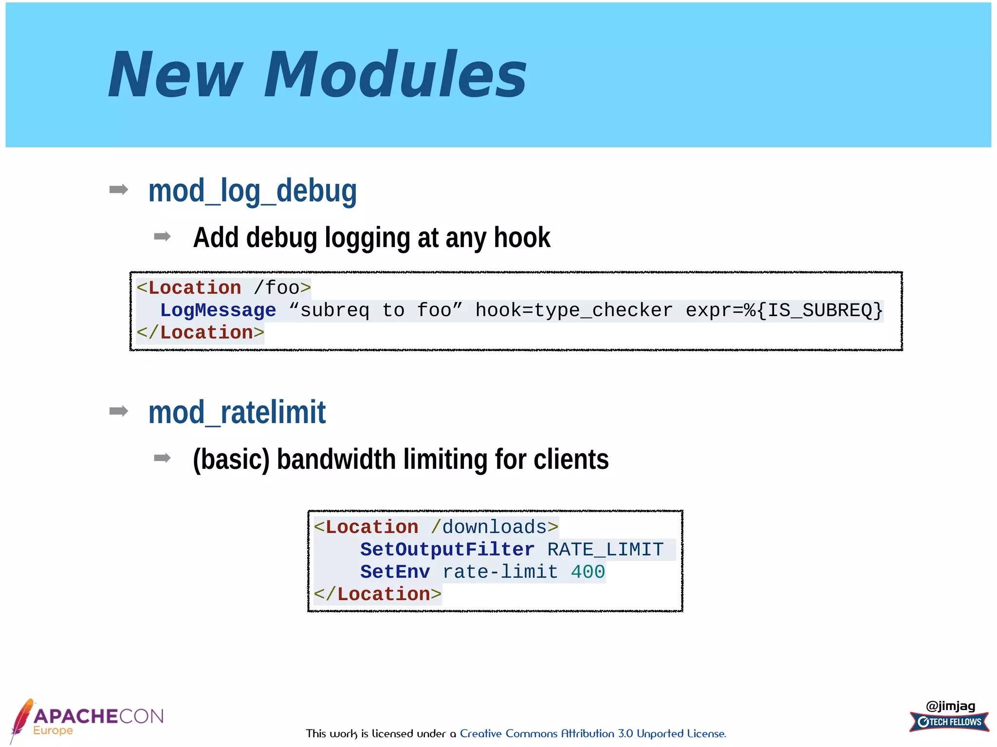 This work is licensed under a Creative Commons Attribution 3.0 Unported License.
New Modules
➡ mod_log_debug
➡ Add debug logging at any hook 
 
 
 
➡ mod_ratelimit
➡ (basic) bandwidth limiting for clients
@jimjag
<Location /foo>
LogMessage “subreq to foo” hook=type_checker expr=%{IS_SUBREQ}
</Location>
<Location /downloads>
SetOutputFilter RATE_LIMIT
SetEnv rate-limit 400
</Location>
 