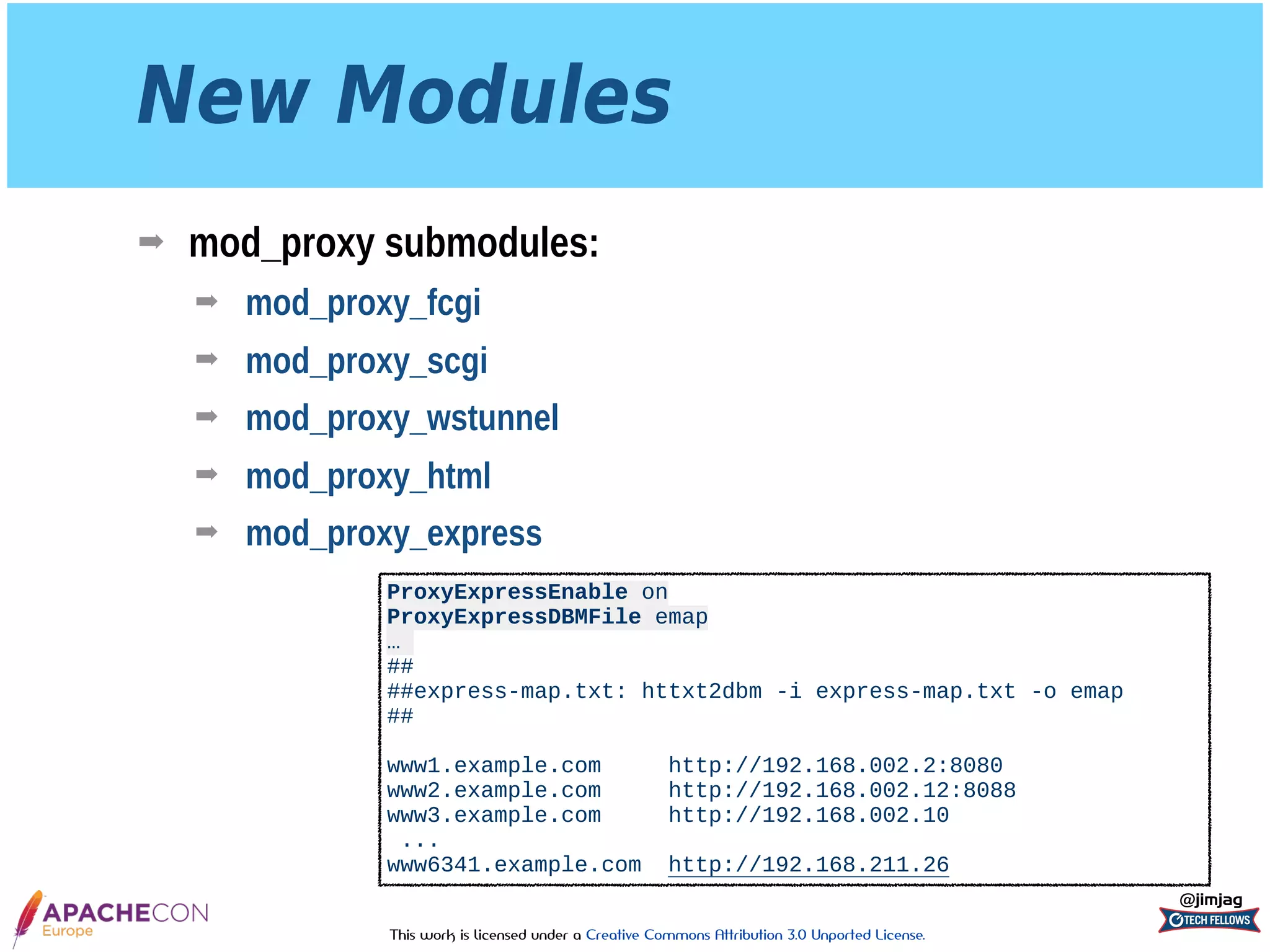 This work is licensed under a Creative Commons Attribution 3.0 Unported License.
New Modules
➡ mod_proxy submodules:
➡ mod_proxy_fcgi
➡ mod_proxy_scgi
➡ mod_proxy_wstunnel
➡ mod_proxy_html
➡ mod_proxy_express
@jimjag
ProxyExpressEnable on 
ProxyExpressDBMFile emap
…
## 
##express-map.txt: httxt2dbm -i express-map.txt -o emap 
## 
 
www1.example.com http://192.168.002.2:8080 
www2.example.com http://192.168.002.12:8088 
www3.example.com http://192.168.002.10
...
www6341.example.com http://192.168.211.26
 