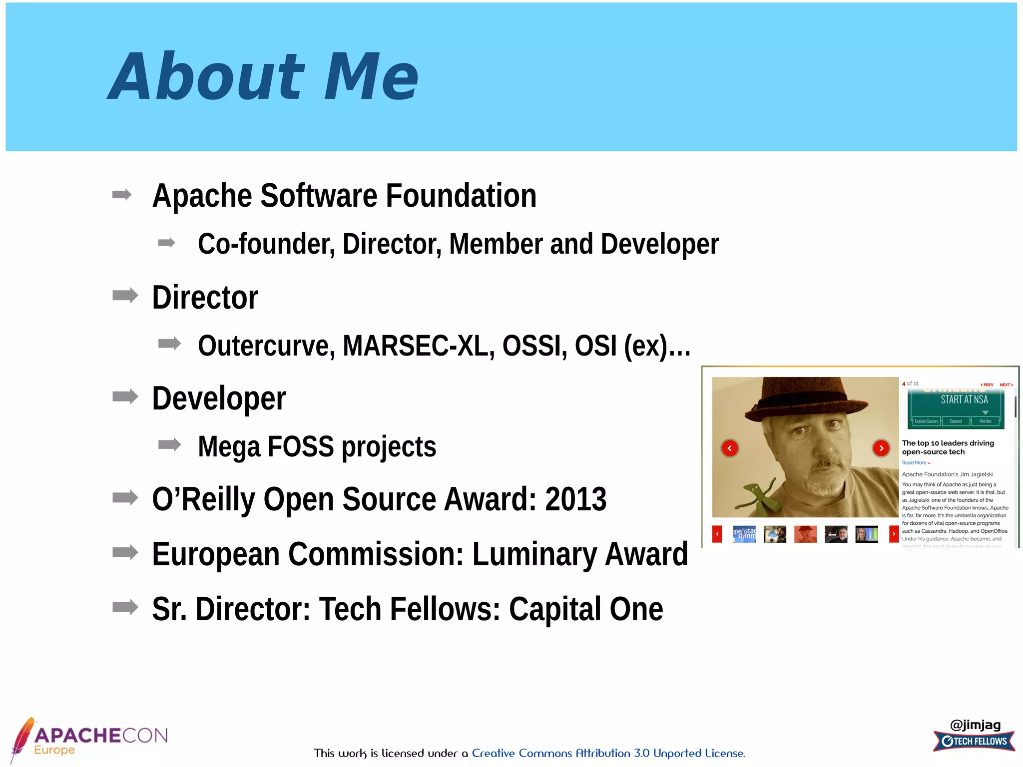 This work is licensed under a Creative Commons Attribution 3.0 Unported License.
About Me
➡ Apache Software Foundation
➡ Co-founder, Director, Member and Developer
➡ Director
➡ Outercurve, MARSEC-XL, OSSI, OSI (ex)…
➡ Developer
➡ Mega FOSS projects
➡ O’Reilly Open Source Award: 2013
➡ European Commission: Luminary Award
➡ Sr. Director: Tech Fellows: Capital One
@jimjag
 