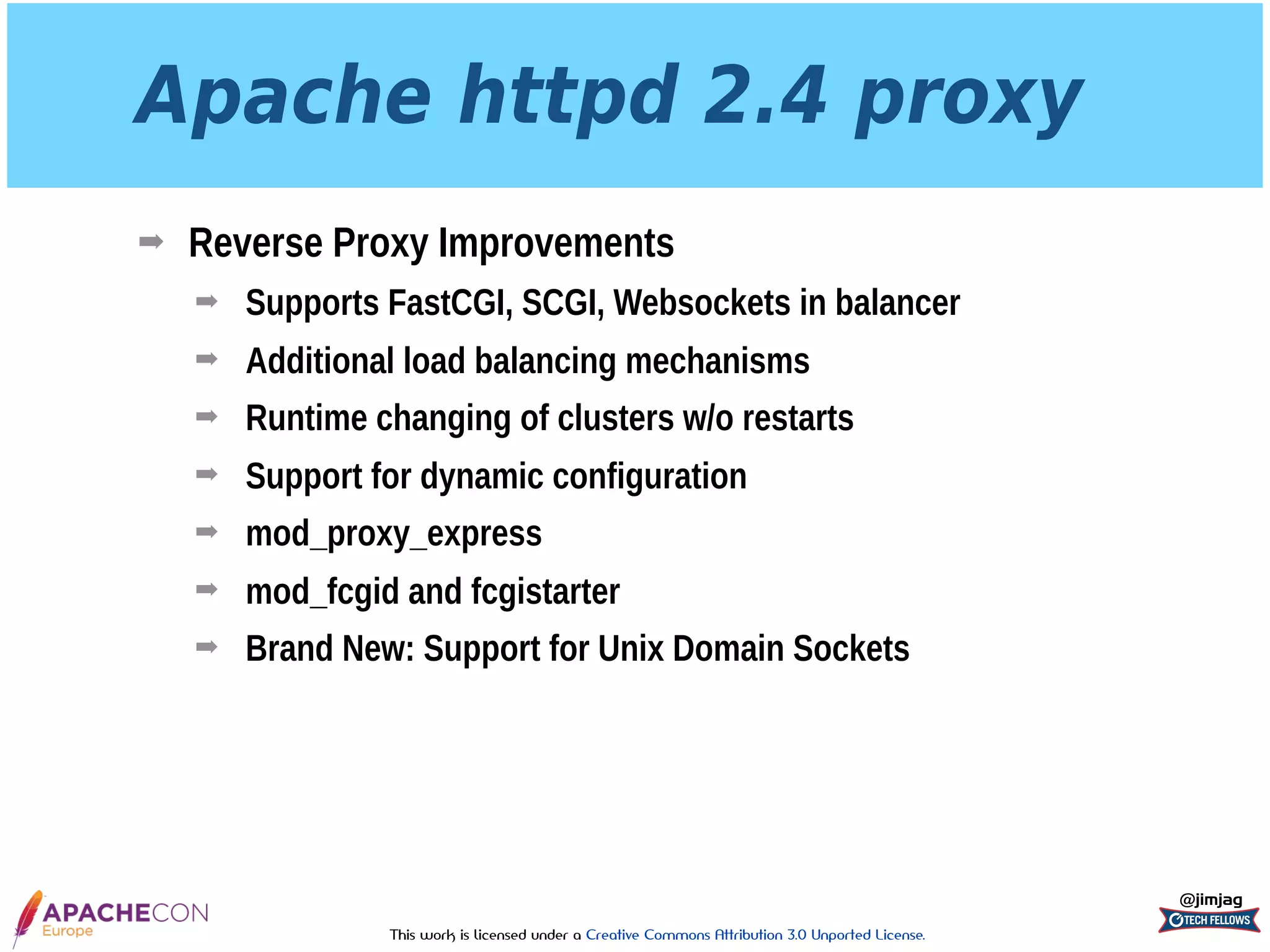 This work is licensed under a Creative Commons Attribution 3.0 Unported License.
Apache httpd 2.4 proxy
➡ Reverse Proxy Improvements
➡ Supports FastCGI, SCGI, Websockets in balancer
➡ Additional load balancing mechanisms
➡ Runtime changing of clusters w/o restarts
➡ Support for dynamic configuration
➡ mod_proxy_express
➡ mod_fcgid and fcgistarter
➡ Brand New: Support for Unix Domain Sockets
@jimjag
 