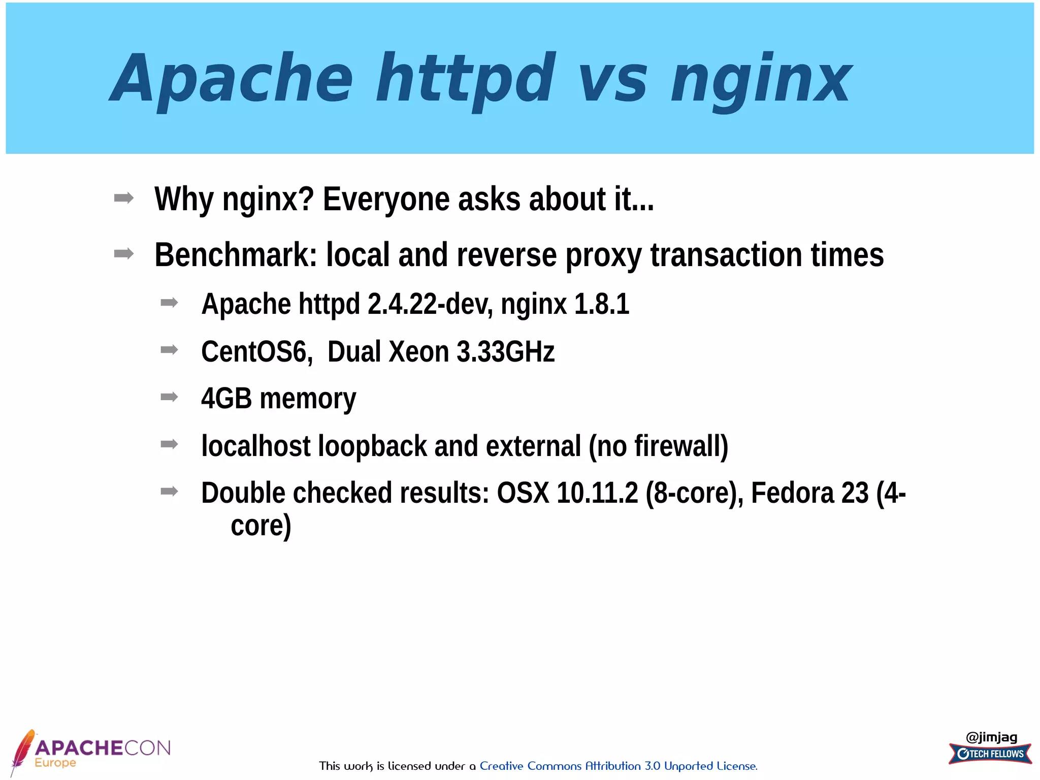 This work is licensed under a Creative Commons Attribution 3.0 Unported License.
Apache httpd vs nginx
➡ Why nginx? Everyone asks about it...
➡ Benchmark: local and reverse proxy transaction times
➡ Apache httpd 2.4.22-dev, nginx 1.8.1
➡ CentOS6, Dual Xeon 3.33GHz
➡ 4GB memory
➡ localhost loopback and external (no firewall)
➡ Double checked results: OSX 10.11.2 (8-core), Fedora 23 (4-
core)
@jimjag
 