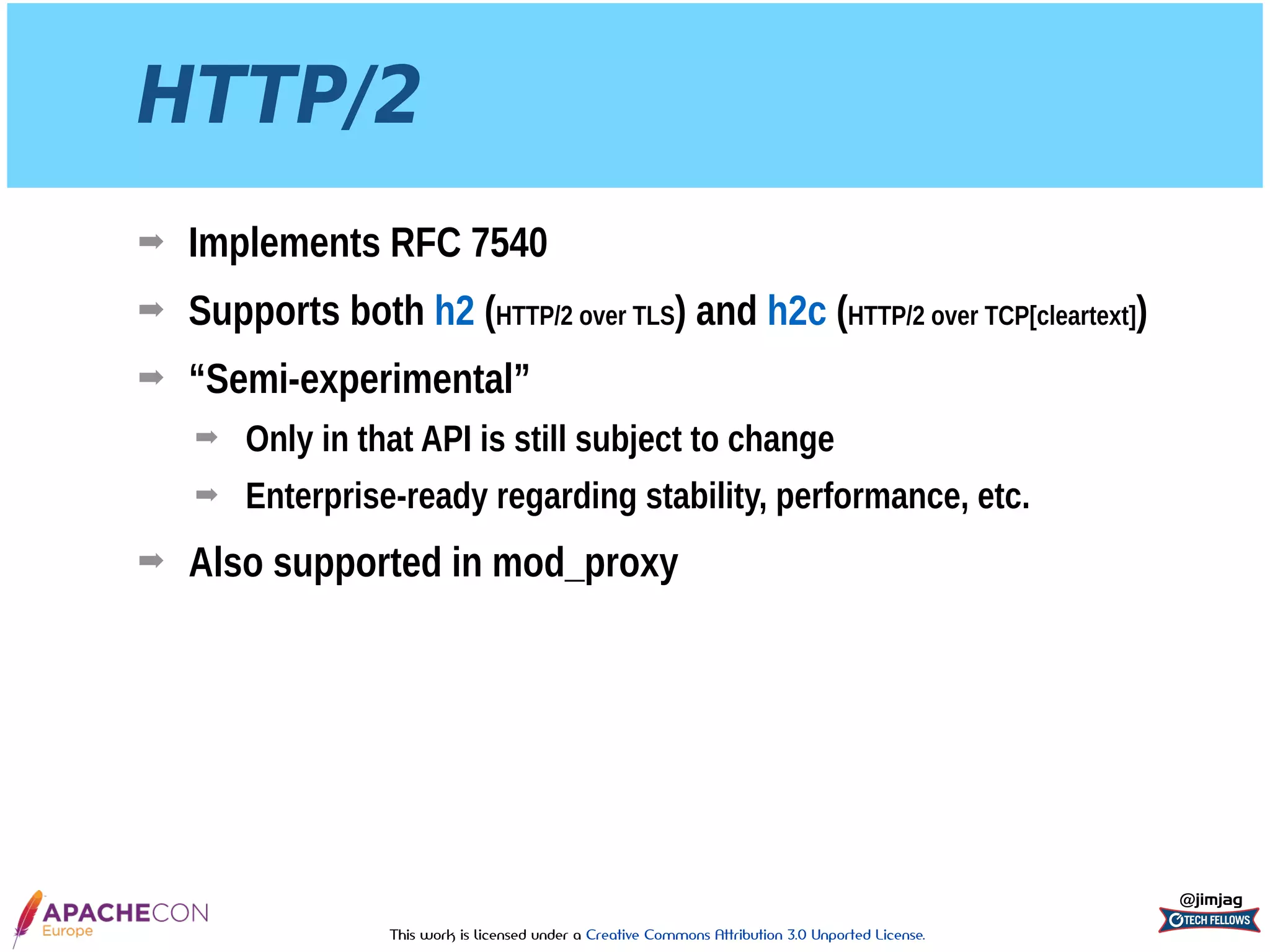 This work is licensed under a Creative Commons Attribution 3.0 Unported License.
HTTP/2
➡ Implements RFC 7540
➡ Supports both h2 (HTTP/2 over TLS) and h2c (HTTP/2 over TCP[cleartext])
➡ “Semi-experimental”
➡ Only in that API is still subject to change
➡ Enterprise-ready regarding stability, performance, etc.
➡ Also supported in mod_proxy
@jimjag
 