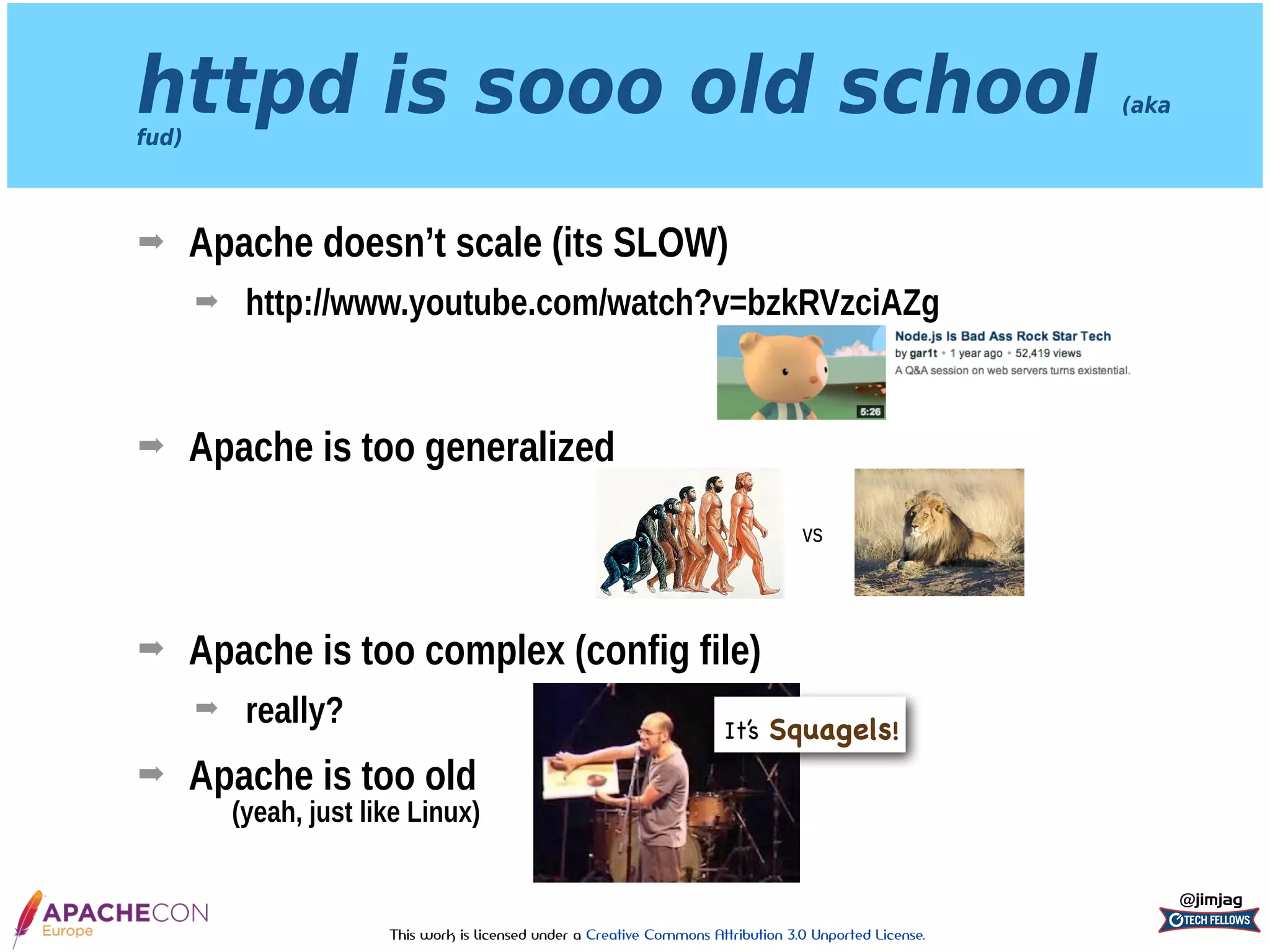 This work is licensed under a Creative Commons Attribution 3.0 Unported License.
httpd is sooo old school (aka
fud)
➡ Apache doesn’t scale (its SLOW)
➡ http://www.youtube.com/watch?v=bzkRVzciAZg 
 
➡ Apache is too generalized 
 
 
➡ Apache is too complex (config file)
➡ really?
➡ Apache is too old 
(yeah, just like Linux)
@jimjag
vs
It’s Squagels!
 