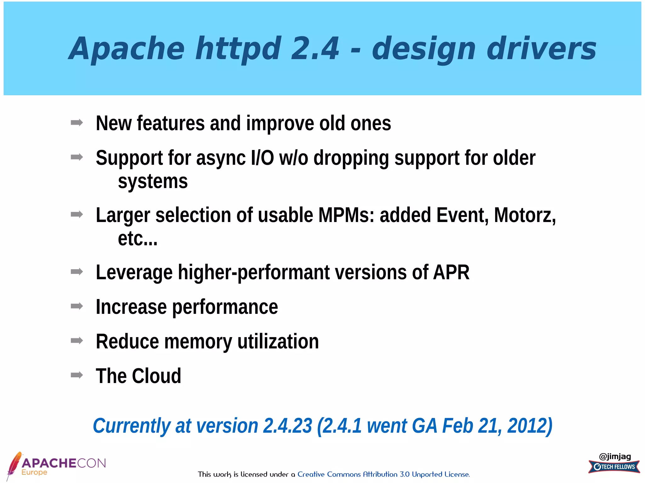 This work is licensed under a Creative Commons Attribution 3.0 Unported License.
Apache httpd 2.4 - design drivers
➡ New features and improve old ones
➡ Support for async I/O w/o dropping support for older
systems
➡ Larger selection of usable MPMs: added Event, Motorz,
etc...
➡ Leverage higher-performant versions of APR
➡ Increase performance
➡ Reduce memory utilization
➡ The Cloud
@jimjag
Currently at version 2.4.23 (2.4.1 went GA Feb 21, 2012)
 