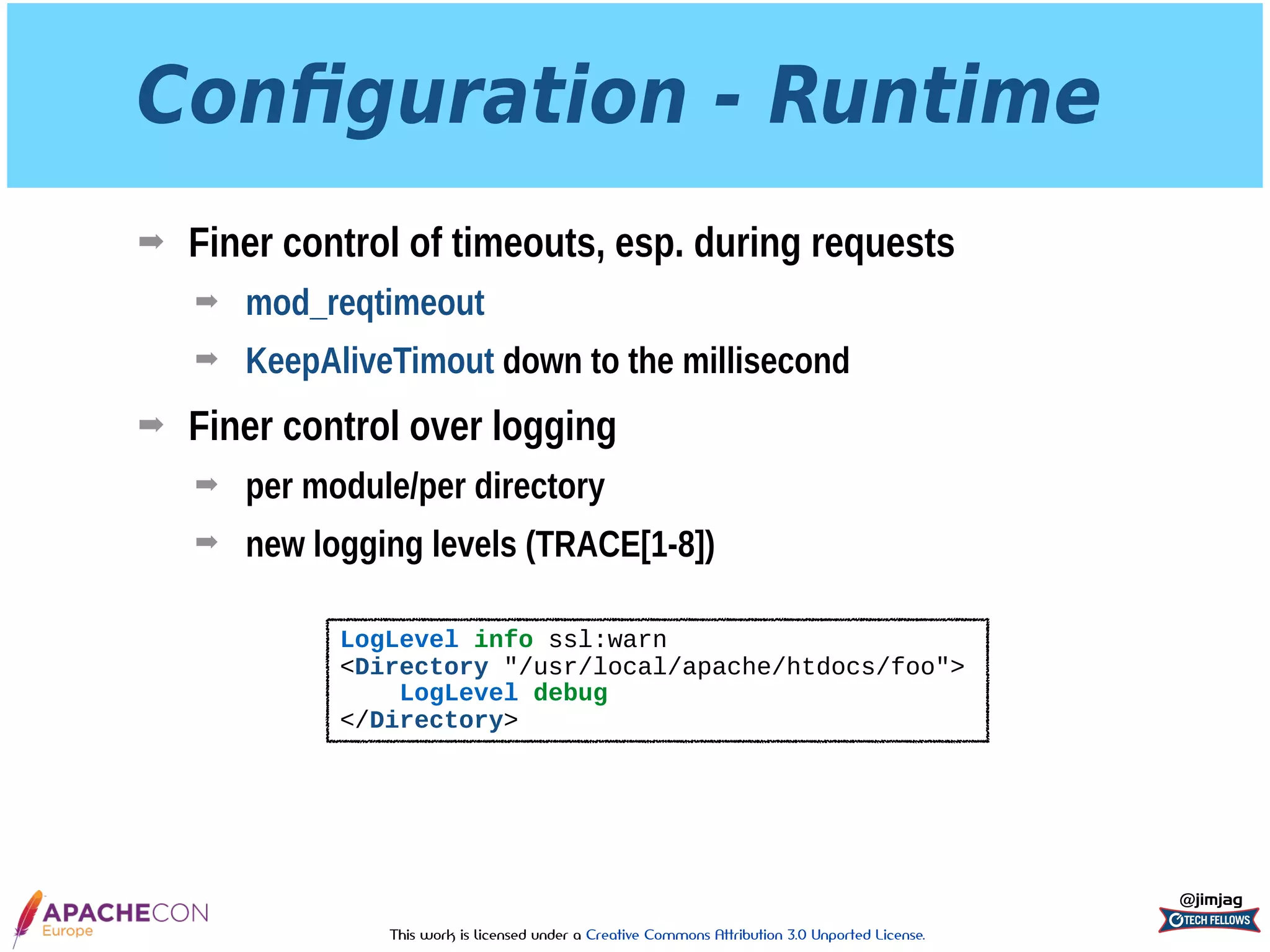 This work is licensed under a Creative Commons Attribution 3.0 Unported License.
Conﬁguration - Runtime
➡ Finer control of timeouts, esp. during requests
➡ mod_reqtimeout
➡ KeepAliveTimout down to the millisecond
➡ Finer control over logging
➡ per module/per directory
➡ new logging levels (TRACE[1-8])
@jimjag
LogLevel info ssl:warn
<Directory "/usr/local/apache/htdocs/foo">
LogLevel debug
</Directory>
 