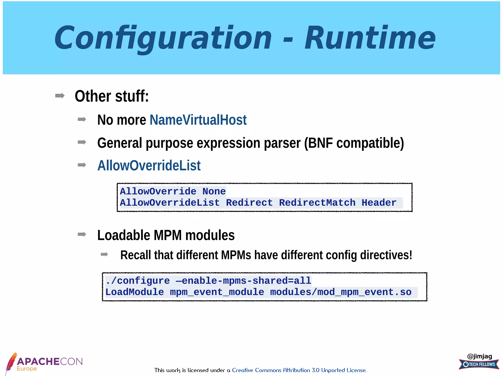 This work is licensed under a Creative Commons Attribution 3.0 Unported License.
Conﬁguration - Runtime
➡ Other stuff:
➡ No more NameVirtualHost
➡ General purpose expression parser (BNF compatible)
➡ AllowOverrideList 
 
 
➡ Loadable MPM modules
➡ Recall that different MPMs have different config directives!
@jimjag
AllowOverride None
AllowOverrideList Redirect RedirectMatch Header
./configure —enable-mpms-shared=all
LoadModule mpm_event_module modules/mod_mpm_event.so
 