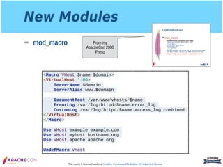 This work is licensed under a Creative Commons Attribution 3.0 Unported License.
New Modules
➡ mod_macro
@jimjag
<Macro VHost $name $domain>
<VirtualHost *:80>
ServerName $domain
ServerAlias www.$domain
DocumentRoot /var/www/vhosts/$name
ErrorLog /var/log/httpd/$name.error_log
CustomLog /var/log/httpd/$name.access_log combined
</VirtualHost>
</Macro>
Use VHost example example.com
Use VHost myhost hostname.org
Use VHost apache apache.org
UndefMacro VHost
From my
ApacheCon 2000
Preso
 