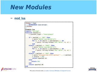 This work is licensed under a Creative Commons Attribution 3.0 Unported License.
New Modules
➡ mod_lua
@jimjag
<Files *.lua>
SetHandler lua-script
</Files>
…
example.lua
require "string"
function handle(r)
r.content_type = "text/plain"
if r.method == 'GET' then
r:puts("Hello Lua World!n")
for k, v in pairs( r:parseargs() ) do
r:puts( string.format("%s: %sn", k, v) )
end
elseif r.method == 'POST' then
r:puts("Hello Lua World!n")
for k, v in pairs( r:parsebody() ) do
r:puts( string.format("%s: %sn", k, v) )
end
elseif r.method == 'PUT' then
r:puts("Unsupported HTTP method " .. r.method)
r.status = 405
return apache2.ok
else
return 501
end
return apache2.OK
end
 