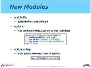 This work is licensed under a Creative Commons Attribution 3.0 Unported License.
New Modules
➡ mod_buffer
➡ buffer the i/o stacks w/i httpd
➡ mod_sed
➡ True sed functionality, alternate to mod_substitute 
 
 
 
 
➡ mod_remoteip
➡ allow access to the real client IP address
@jimjag
<Directory "/var/www/docs/status">
AddOutputFilter Sed html
OutputSed "s/complete/DONE/g"
OutputSed “s/in-progress/TODO/g"
</Directory>
RemoteIPHeader X-Client-IP
 