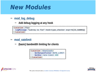 This work is licensed under a Creative Commons Attribution 3.0 Unported License.
New Modules
➡ mod_log_debug
➡ Add debug logging at any hook 
 
 
 
➡ mod_ratelimit
➡ (basic) bandwidth limiting for clients
@jimjag
<Location /foo>
LogMessage “subreq to foo” hook=type_checker expr=%{IS_SUBREQ}
</Location>
<Location /downloads>
SetOutputFilter RATE_LIMIT
SetEnv rate-limit 400
</Location>
 