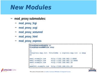 This work is licensed under a Creative Commons Attribution 3.0 Unported License.
New Modules
➡ mod_proxy submodules:
➡ mod_proxy_fcgi
➡ mod_proxy_scgi
➡ mod_proxy_wstunnel
➡ mod_proxy_html
➡ mod_proxy_express
@jimjag
ProxyExpressEnable on 
ProxyExpressDBMFile emap
…
## 
##express-map.txt: httxt2dbm -i express-map.txt -o emap 
## 
 
www1.example.com http://192.168.002.2:8080 
www2.example.com http://192.168.002.12:8088 
www3.example.com http://192.168.002.10
...
www6341.example.com http://192.168.211.26
 