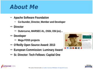 This work is licensed under a Creative Commons Attribution 3.0 Unported License.
About Me
➡ Apache Software Foundation
➡ Co-founder, Director, Member and Developer
➡ Director
➡ Outercurve, MARSEC-XL, OSSI, OSI (ex)…
➡ Developer
➡ Mega FOSS projects
➡ O’Reilly Open Source Award: 2013
➡ European Commission: Luminary Award
➡ Sr. Director: Tech Fellows: Capital One
@jimjag
 