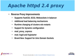 This work is licensed under a Creative Commons Attribution 3.0 Unported License.
Apache httpd 2.4 proxy
➡ Reverse Proxy Improvements
➡ Supports FastCGI, SCGI, Websockets in balancer
➡ Additional load balancing mechanisms
➡ Runtime changing of clusters w/o restarts
➡ Support for dynamic configuration
➡ mod_proxy_express
➡ mod_fcgid and fcgistarter
➡ Brand New: Support for Unix Domain Sockets
@jimjag
 