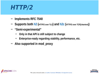 This work is licensed under a Creative Commons Attribution 3.0 Unported License.
HTTP/2
➡ Implements RFC 7540
➡ Supports both h2 (HTTP/2 over TLS) and h2c (HTTP/2 over TCP[cleartext])
➡ “Semi-experimental”
➡ Only in that API is still subject to change
➡ Enterprise-ready regarding stability, performance, etc.
➡ Also supported in mod_proxy
@jimjag
 