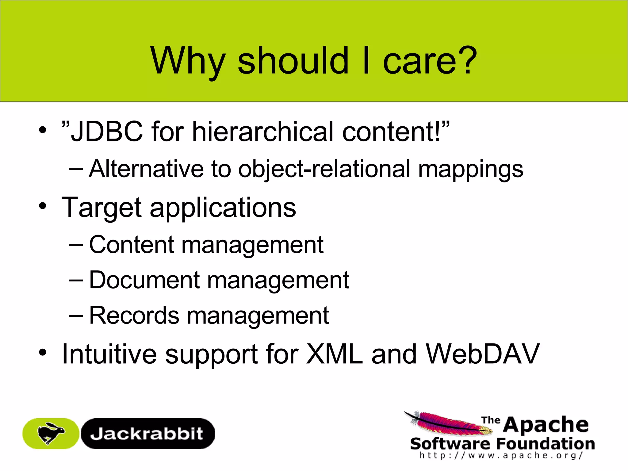 Why should I care?
• ”JDBC for hierarchical content!”
  – Alternative to object-relational mappings
• Target applications
  – Content management
  – Document management
  – Records management
• Intuitive support for XML and WebDAV
 