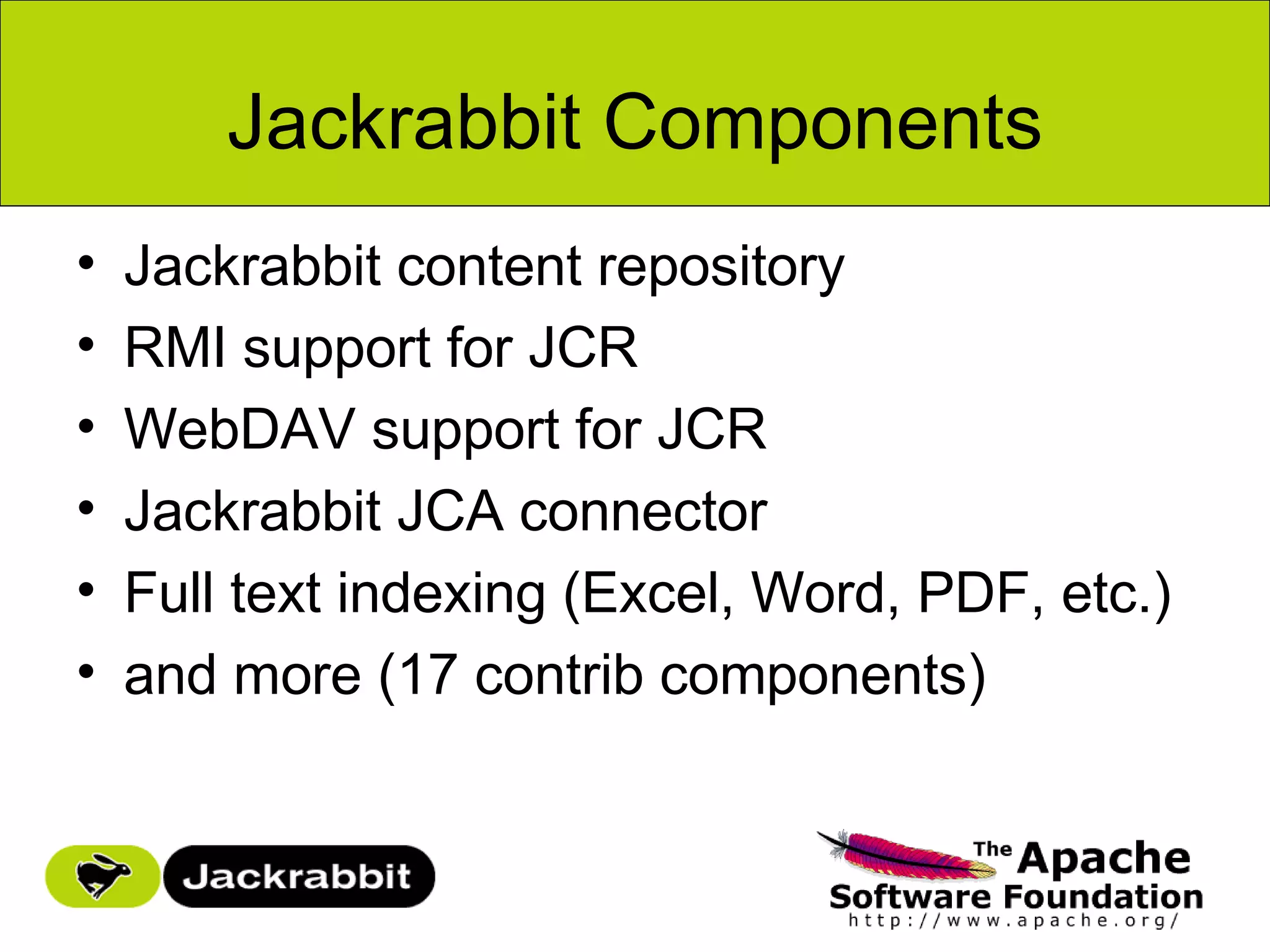 Jackrabbit Components
•   Jackrabbit content repository
•   RMI support for JCR
•   WebDAV support for JCR
•   Jackrabbit JCA connector
•   Full text indexing (Excel, Word, PDF, etc.)
•   and more (17 contrib components)
 