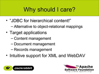 Why should I care?
• ”JDBC for hierarchical content!”
  – Alternative to object-relational mappings
• Target applications
  – Content management
  – Document management
  – Records management
• Intuitive support for XML and WebDAV
 