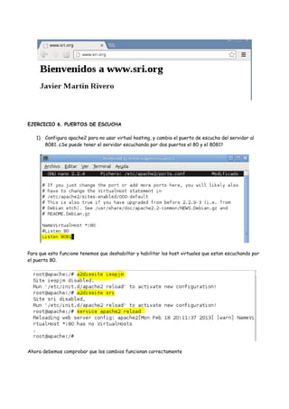 EJERCICIO 6. PUERTOS DE ESCUCHA
1) Configura apache2 para no usar virtual hosting, y cambia el puerto de escucha del servidor al
8081. ¿Se puede tener el servidor escuchando por dos puertos el 80 y el 8081?

Para que esto funcione tenemos que deshabiltar y habilitar los host virtuales que estan escuchando por
el puerto 80.

Ahora debemos comprobar que los cambios funcionan correctamente

 