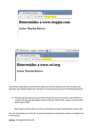 Como hemos comprobado en las anteriores capturas el servidor puede escuchar por los puerto que
queramos, pero ademas tenemos que configurar los sitios para que escuche en su determinado puerto.

2) Configura apache2 para que use los sitios virtuales del ejercicio 5 anterior, pero modifica la
configuración para que www.iespjm.com sea visible por el puerto 80, y www.sri.com sea visible
desde el puero 8081.

Nota: Deja el servidor sólo con el sitio virtual default activado, escuchando por el puerto 80.
Para ello necesitamos que el servidor de apache escuche por los dos puertos, muestro la configuracion,
a continuacion:
Archivo: /etc/apache2/ports.conf

 