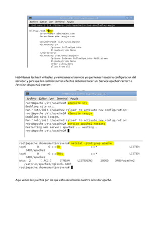 Habilitamos los host virtuales, y reiniciamos el servicio ya que hemos tocado la configuracion del
servidor y para que los cambios surtan efectos debemos hacer un: Service apache2 restart o
/etc/init.d/apache2 restart.

Aqui vemos los puertos por los que esta escuchando nuestro servidor apache.

 