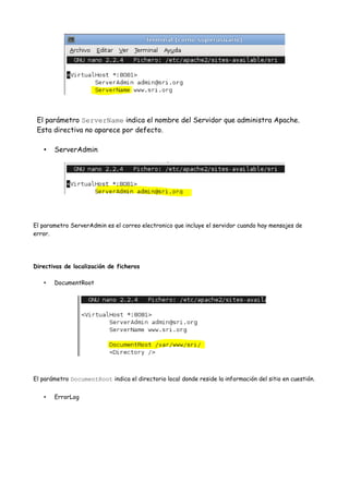 El parámetro ServerName indica el nombre del Servidor que administra Apache.
Esta directiva no aparece por defecto.
•

ServerAdmin

El parametro ServerAdmin es el correo electronico que incluye el servidor cuando hay mensajes de
error.

Directivas de localización de ficheros
•

DocumentRoot

El parámetro DocumentRoot indica el directorio local donde reside la información del sitio en cuestión.
•

ErrorLog

 