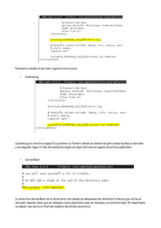 Parametro donde el servidor registra los errores.
•

CustomLog

CustomLog la directiva especifica primero el fichero donde se anotan las peticiones hechas al servidor
y en segundo lugar el tipo de anotación según se haya definido en alguna directiva LogFormat.

•

ServerRoot

La directiva ServerRoot es el directorio raíz donde se almacenan los distintos ficheros que utiliza el
servidor Apache salvo que se indiquen rutas absolutas como se indicaba con anterioridad. Es importante
no añadir una barra al final del nombre del último directorio.

 