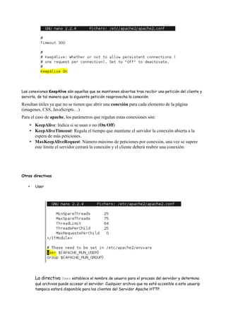 Las conexiones KeepAlive són aquellas que se mantienen abiertas tras recibir una petición del cliente y
servirla, de tal manera que la siguiente petición reaprovecha la conexión.

Resultan útiles ya que no se tienen que abrir una conexión para cada elemento de la página
(imagenes, CSS, JavaScripts…)
Para el caso de apache, los parámetros que regulan estas conexiones són:
• KeepAlive: Indica si se usan o no (On/Off)
• KeepAliveTimeout: Regula el tiempo que mantiene el servidor la conexión abierta a la
espera de más peticiones.
• MaxKeepAliveRequest: Número máximo de peticiones por conexión, una vez se supere
este límite el servidor cerrará la conexión y el cliente deberá reabrir una conexión.

Otras directivas
•

User

La directiva User establece el nombre de usuario para el proceso del servidor y determina

qué archivos puede accesar el servidor. Cualquier archivo que no esté accesible a este usuarip
tampoco estará disponible para los clientes del Servidor Apache HTTP.

 