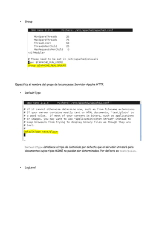 •

Group

Especifica el nombre del grupo de los procesos Servidor Apache HTTP.
•

DefaultType

DefaultType establece el tipo de contenido por defecto que el servidor utilizará para
documentos cuyos tipos MIME no puedan ser determinados. Por defecto es text/plain.

•

LogLevel

 