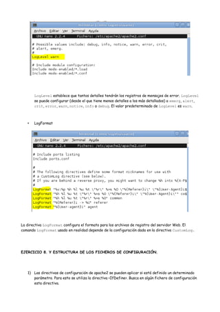 LogLevel establece que tantos detalles tendrán los registros de mensajes de error. LogLevel
se puede configurar (desde el que tiene menos detalles a los más detallados) a emerg, alert,
crit, error, warn, notice, info o debug. El valor predeterminado de LogLevel es warn.

•

LogFormat

La directiva LogFormat configura el formato para los archivos de registro del servidor Web. El
comando LogFormat usado en realidad depende de la configuración dada en la directiva CustomLog.

EJERCICIO 8. Y ESTRUCTURA DE LOS FICHEROS DE CONFIGURACIÓN.

1) Las directivas de configuración de apache2 se pueden aplicar si está definido un determinado
parámetro. Para esto se utiliza la directiva <IfDefine>. Busca en algún fichero de configuración
esta directiva.

 