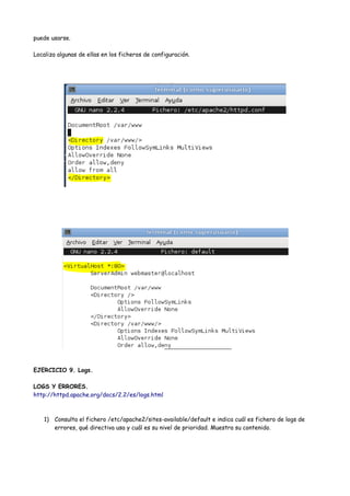 puede usarse.
Localiza algunas de ellas en los ficheros de configuración.

EJERCICIO 9. Logs.
LOGS Y ERRORES.
http://httpd.apache.org/docs/2.2/es/logs.html

1) Consulta el fichero /etc/apache2/sites-available/default e indica cuál es fichero de logs de
errores, qué directiva usa y cuál es su nivel de prioridad. Muestra su contenido.

 