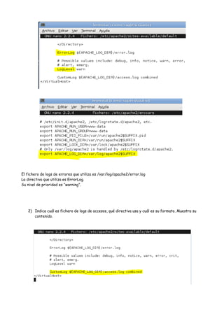 El fichero de logs de errores que utiliza es /var/log/apache2/error.log
La directiva que utiliza es ErrorLog.
Su nivel de prioridad es “warning”.

2) Indica cuál es fichero de logs de accesos, qué directiva usa y cuál es su formato. Muestra su
contenido.

 