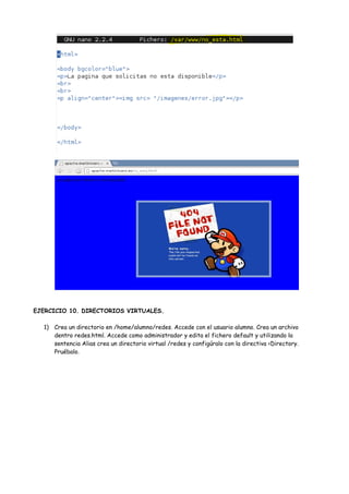 EJERCICIO 10. DIRECTORIOS VIRTUALES.
1) Crea un directorio en /home/alumno/redes. Accede con el usuario alumno. Crea un archivo
dentro redes.html. Accede como administrador y edita el fichero default y utilizando la
sentencia Alias crea un directorio virtual /redes y configúralo con la directiva <Directory.
Pruébalo.

 