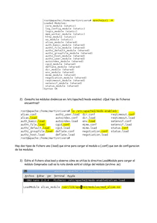2) Consulta los módulos dinámicos en /etc/apache2/mods-enabled. ¿Qué tipo de ficheros
encuentras?

Hay dos tipos de fichero uno (.load) que sirve para cargar el modulo o (.conf) que son de configuracion
de los modulos.

3) Edita el fichero alias.load y observa cómo se utiliza la directiva LoadModule para cargar el
módulo Comprueba cuál es la ruta donde está el código del módulo (archivo .so)

 