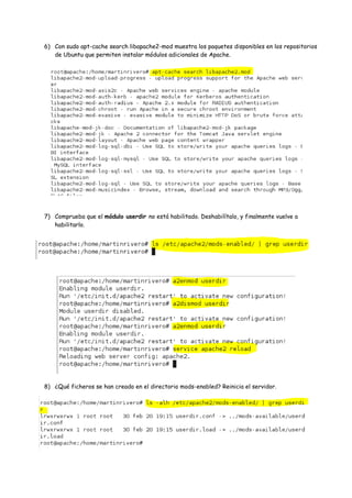6) Con sudo apt-cache search libapache2-mod muestra los paquetes disponibles en los repositorios
de Ubuntu que permiten instalar módulos adicionales de Apache.

7) Comprueba que el módulo userdir no está habilitado. Deshabilítalo, y finalmente vuelve a
habilitarlo.

8) ¿Qué ficheros se han creado en el directorio mods-enabled? Reinicia el servidor.

 