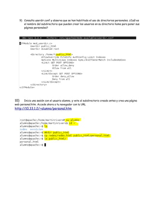 9) Consulta userdir.conf y observa que se han habilitado el uso de directorios personales. ¿Cuál es
el nombre del subdirectorio que pueden crear los usuarios en su directorio home para poner sus
páginas personales?

10)

Inicia una sesión con el usuario alumno, y vete al subdirectorio creado antes y crea una página
web personal.htm. Accede ahora a tu navegador con la URL

http://10.33.1.2/~alumno/personal.htm

 