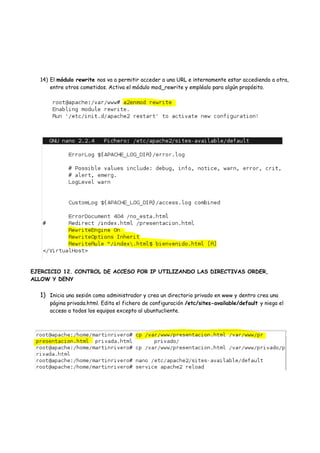 14) El módulo rewrite nos va a permitir acceder a una URL e internamente estar accediendo a otra,
entre otros cometidos. Activa el módulo mod_rewrite y empléalo para algún propósito.

EJERCICIO 12. CONTROL DE ACCESO POR IP UTILIZANDO LAS DIRECTIVAS ORDER,
ALLOW Y DENY

1) Inicia una sesión como administrador y crea un directorio privado en www y dentro crea una

página privada.html. Edita el fichero de configuración /etc/sites-available/default y niega el
acceso a todos los equipos excepto al ubuntucliente.

 