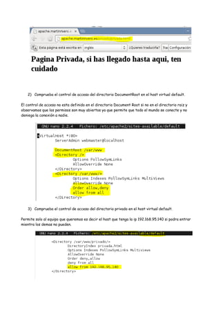 2) Comprueba el control de acceso del directorio DocumentRoot en el host virtual default.
El control de acceso no esta definido en el directorio Document Root si no en el directorio raiz y
observamos que los permisos son muy abiertos ya que permite que todo el mundo se conecte y no
deniega la conexión a nadie.

3) Comprueba el control de acceso del directorio privado en el host virtual default.
Permite solo al equipo que queremos es decir el host que tenga la ip 192.168.95.140 si podra entrar
mientra los demas no pueden.

 