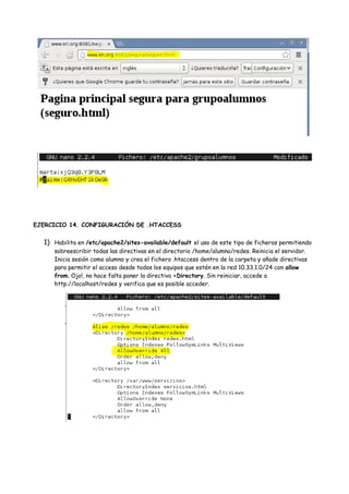 EJERCICIO 14. CONFIGURACIÓN DE .HTACCESS

1) Habilita en /etc/apache2/sites-available/default el uso de este tipo de ficheros permitiendo
sobreescribir todas las directivas en el directorio /home/alumno/redes. Reinicia el servidor.
Inicia sesión como alumno y crea el fichero .htaccess dentro de la carpeta y añade directivas
para permitir el acceso desde todos los equipos que estén en la red 10.33.1.0/24 con allow
from. Ojo!, no hace falta poner la directiva <Directory. Sin reiniciar, accede a
http://localhost/redes y verifica que es posible acceder.

 